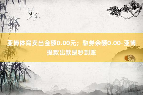 亚博体育卖出金额0.00元；融券余额0.00-亚博提款出款是秒到账