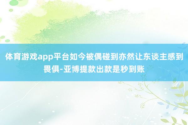 体育游戏app平台如今被偶碰到亦然让东谈主感到畏俱-亚博提款出款是秒到账