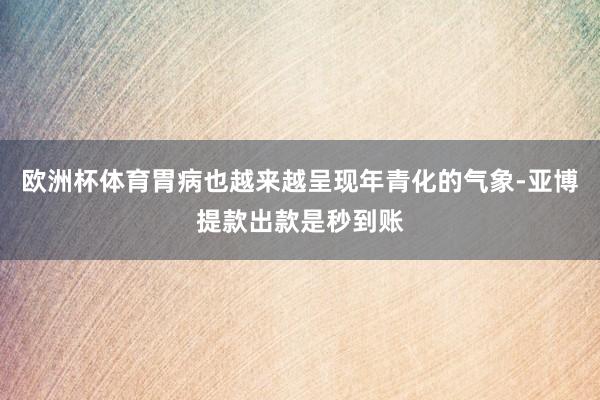 欧洲杯体育胃病也越来越呈现年青化的气象-亚博提款出款是秒到账