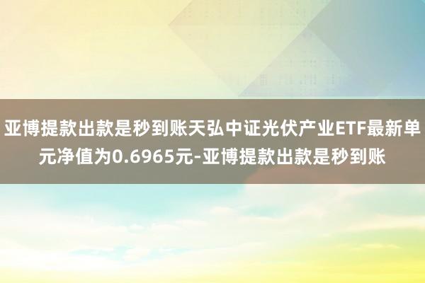 亚博提款出款是秒到账天弘中证光伏产业ETF最新单元净值为0.6965元-亚博提款出款是秒到账