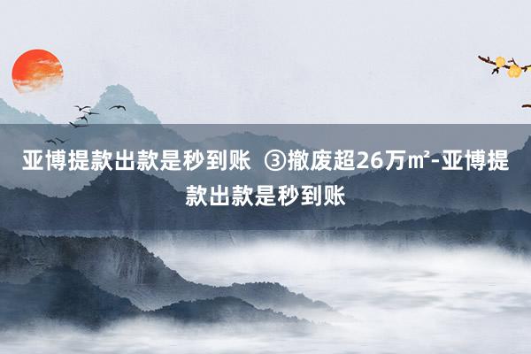 亚博提款出款是秒到账  ③撤废超26万㎡-亚博提款出款是秒到账
