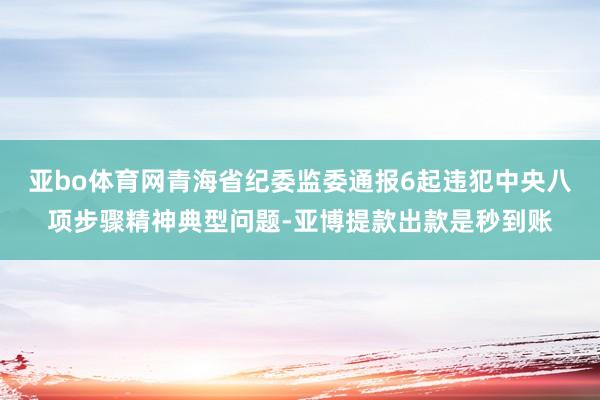亚bo体育网青海省纪委监委通报6起违犯中央八项步骤精神典型问题-亚博提款出款是秒到账
