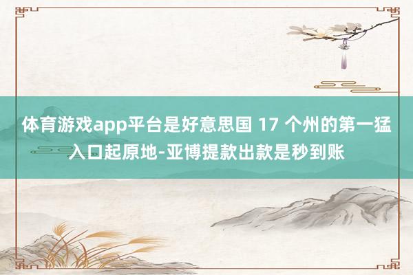 体育游戏app平台是好意思国 17 个州的第一猛入口起原地-亚博提款出款是秒到账