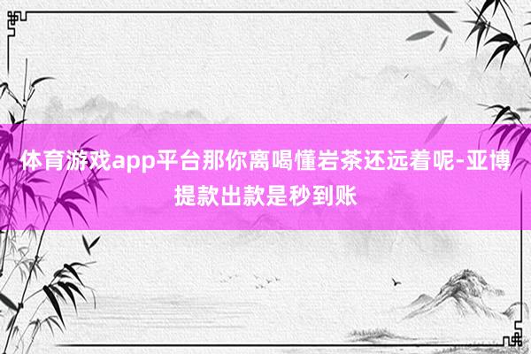 体育游戏app平台那你离喝懂岩茶还远着呢-亚博提款出款是秒到账