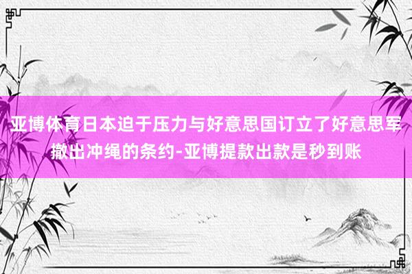 亚博体育日本迫于压力与好意思国订立了好意思军撤出冲绳的条约-亚博提款出款是秒到账