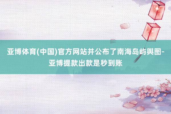 亚博体育(中国)官方网站并公布了南海岛屿舆图-亚博提款出款是秒到账