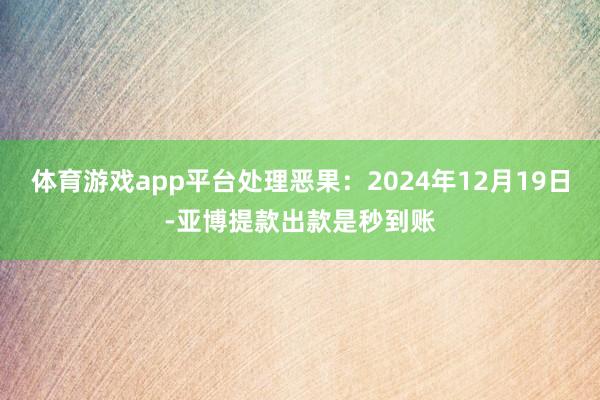 体育游戏app平台处理恶果：2024年12月19日-亚博提款出款是秒到账