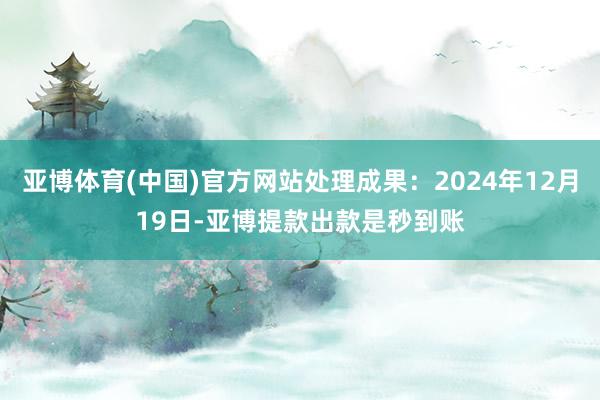 亚博体育(中国)官方网站处理成果：2024年12月19日-亚博提款出款是秒到账