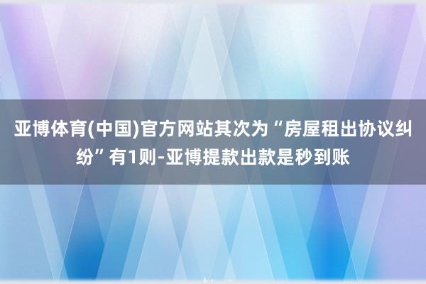 亚博体育(中国)官方网站其次为“房屋租出协议纠纷”有1则-亚博提款出款是秒到账
