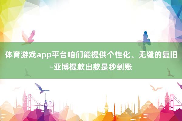 体育游戏app平台咱们能提供个性化、无缝的复旧-亚博提款出款是秒到账