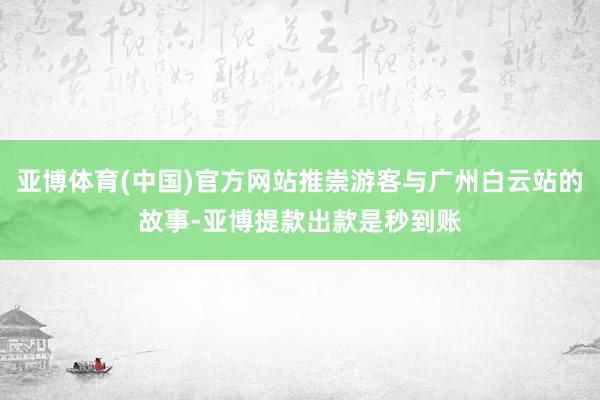 亚博体育(中国)官方网站推崇游客与广州白云站的故事-亚博提款出款是秒到账