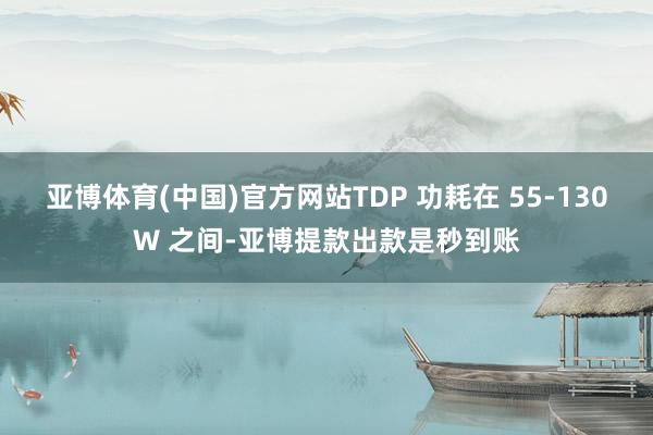 亚博体育(中国)官方网站TDP 功耗在 55-130W 之间-亚博提款出款是秒到账