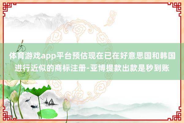 体育游戏app平台预估现在已在好意思国和韩国进行近似的商标注册-亚博提款出款是秒到账
