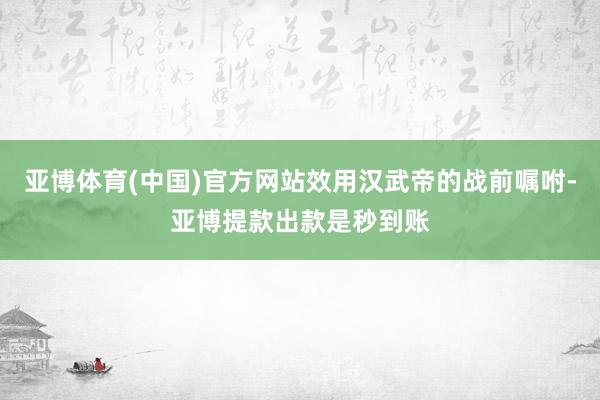 亚博体育(中国)官方网站效用汉武帝的战前嘱咐-亚博提款出款是秒到账