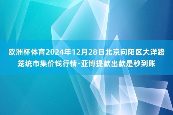 欧洲杯体育2024年12月28日北京向阳区大洋路笼统市集价钱行情-亚博提款出款是秒到账