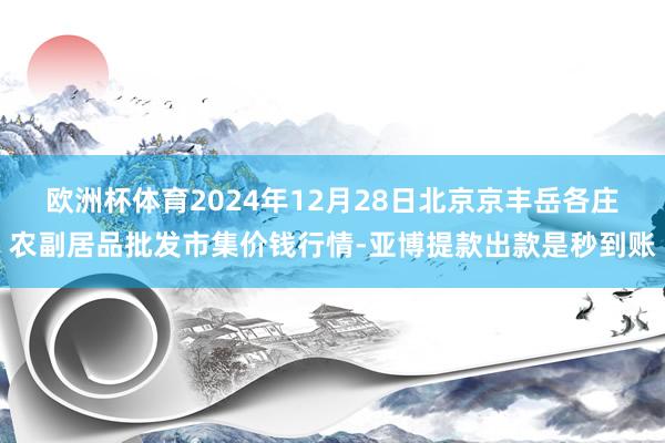 欧洲杯体育2024年12月28日北京京丰岳各庄农副居品批发市集价钱行情-亚博提款出款是秒到账