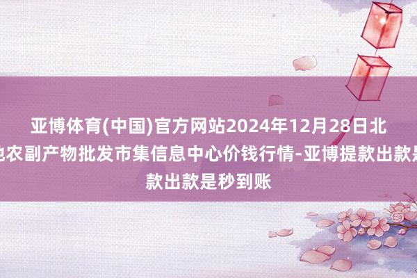 亚博体育(中国)官方网站2024年12月28日北京新发地农副产物批发市集信息中心价钱行情-亚博提款出款是秒到账