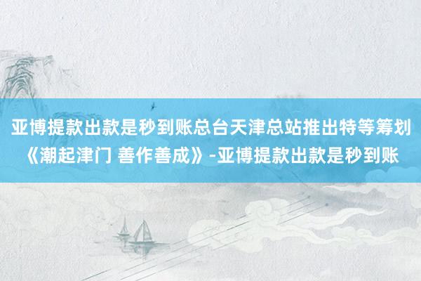 亚博提款出款是秒到账总台天津总站推出特等筹划《潮起津门 善作善成》-亚博提款出款是秒到账