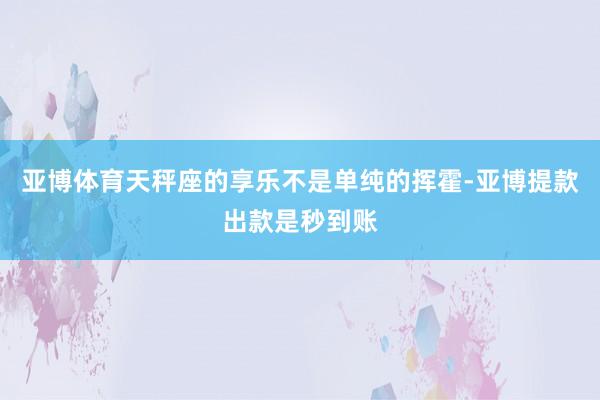 亚博体育天秤座的享乐不是单纯的挥霍-亚博提款出款是秒到账