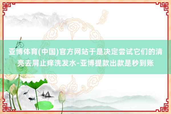 亚博体育(中国)官方网站于是决定尝试它们的清亮去屑止痒洗发水-亚博提款出款是秒到账