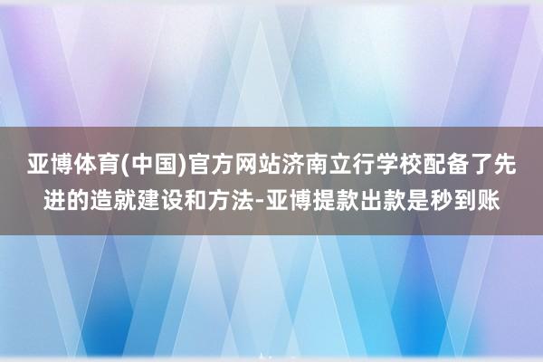 亚博体育(中国)官方网站济南立行学校配备了先进的造就建设和方法-亚博提款出款是秒到账