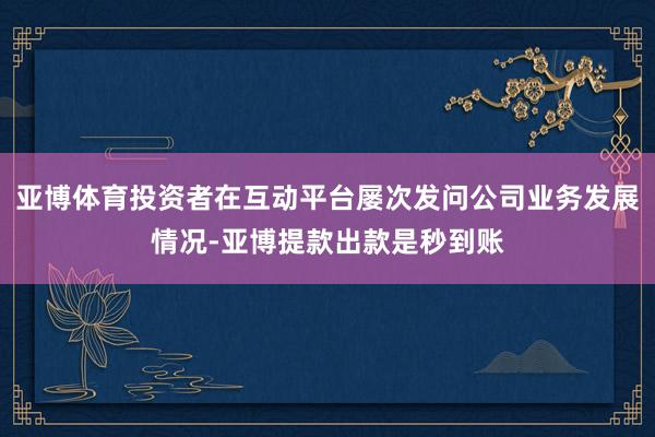 亚博体育投资者在互动平台屡次发问公司业务发展情况-亚博提款出款是秒到账