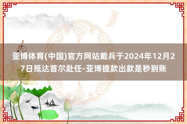 亚博体育(中国)官方网站戴兵于2024年12月27日抵达首尔赴任-亚博提款出款是秒到账