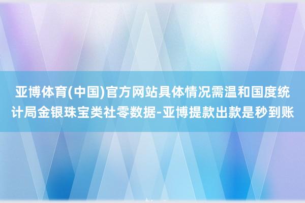 亚博体育(中国)官方网站具体情况需温和国度统计局金银珠宝类社零数据-亚博提款出款是秒到账