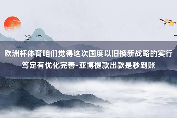 欧洲杯体育咱们觉得这次国度以旧换新战略的实行笃定有优化完善-亚博提款出款是秒到账