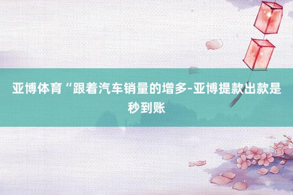 亚博体育“跟着汽车销量的增多-亚博提款出款是秒到账