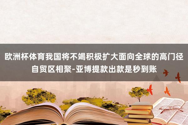 欧洲杯体育我国将不竭积极扩大面向全球的高门径自贸区相聚-亚博提款出款是秒到账
