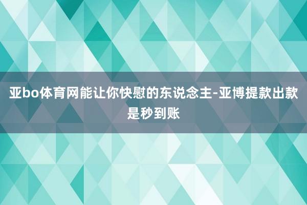 亚bo体育网能让你快慰的东说念主-亚博提款出款是秒到账