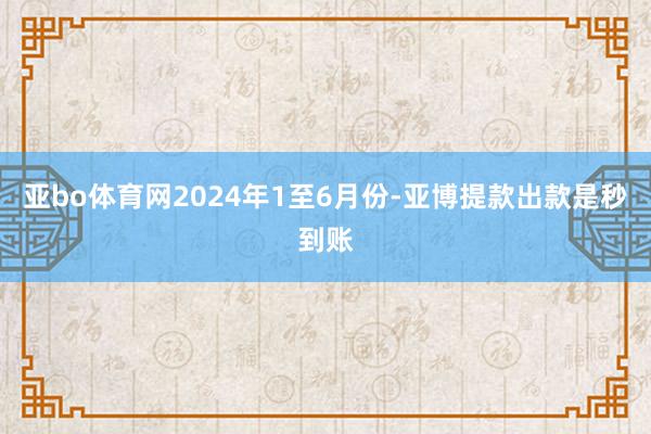 亚bo体育网　　2024年1至6月份-亚博提款出款是秒到账