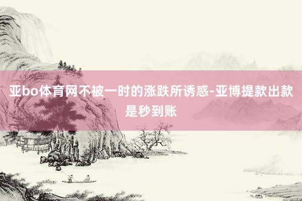 亚bo体育网不被一时的涨跌所诱惑-亚博提款出款是秒到账
