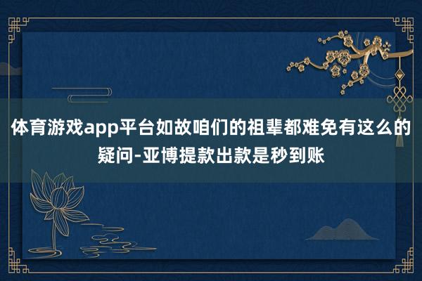 体育游戏app平台如故咱们的祖辈都难免有这么的疑问-亚博提款出款是秒到账