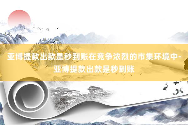 亚博提款出款是秒到账在竞争浓烈的市集环境中-亚博提款出款是秒到账