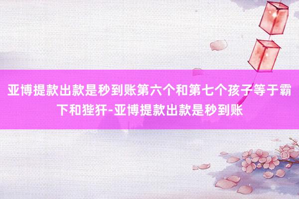 亚博提款出款是秒到账第六个和第七个孩子等于霸下和狴犴-亚博提款出款是秒到账