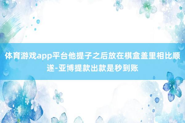 体育游戏app平台他提子之后放在棋盒盖里相比顺遂-亚博提款出款是秒到账