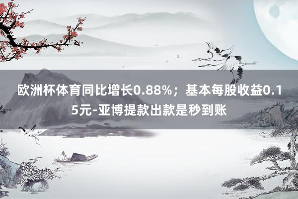 欧洲杯体育同比增长0.88%；基本每股收益0.15元-亚博提款出款是秒到账