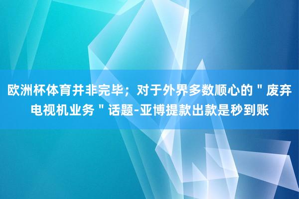 欧洲杯体育并非完毕；对于外界多数顺心的＂废弃电视机业务＂话题-亚博提款出款是秒到账