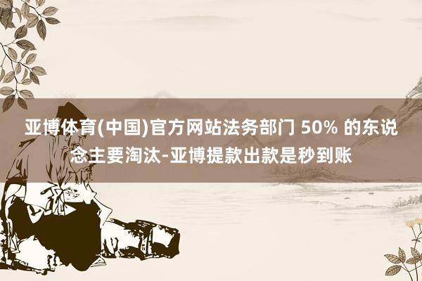 亚博体育(中国)官方网站法务部门 50% 的东说念主要淘汰-亚博提款出款是秒到账