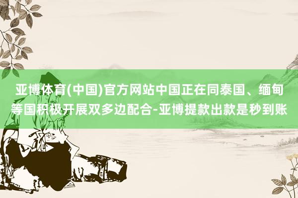 亚博体育(中国)官方网站中国正在同泰国、缅甸等国积极开展双多边配合-亚博提款出款是秒到账