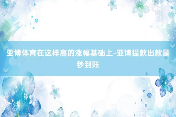 亚博体育在这样高的涨幅基础上-亚博提款出款是秒到账