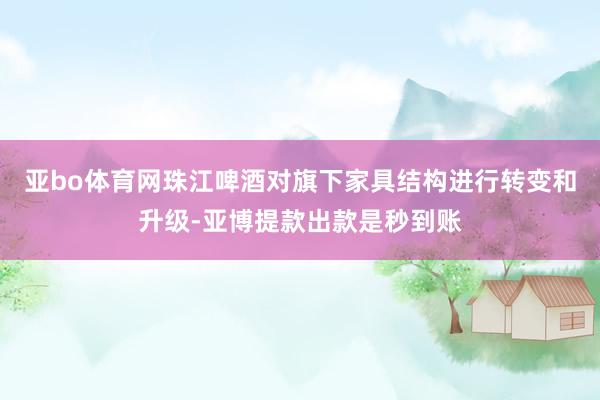 亚bo体育网珠江啤酒对旗下家具结构进行转变和升级-亚博提款出款是秒到账