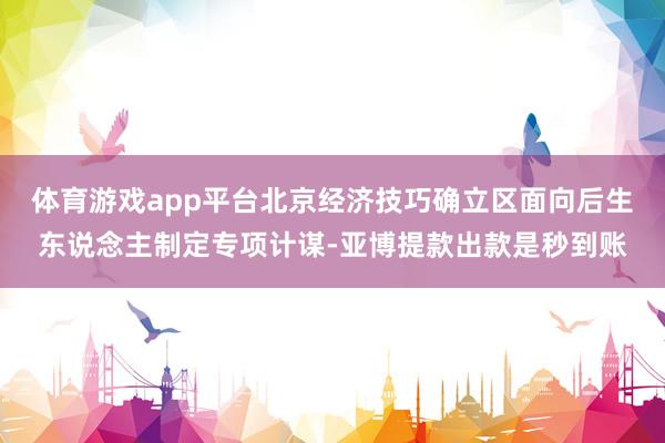 体育游戏app平台北京经济技巧确立区面向后生东说念主制定专项计谋-亚博提款出款是秒到账