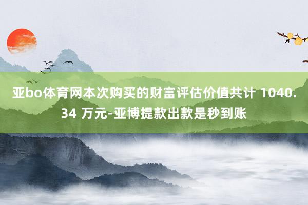 亚bo体育网本次购买的财富评估价值共计 1040.34 万元-亚博提款出款是秒到账