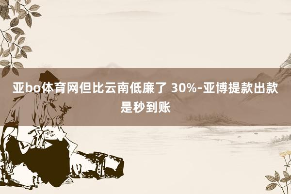 亚bo体育网但比云南低廉了 30%-亚博提款出款是秒到账