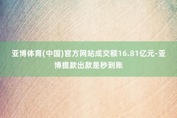 亚博体育(中国)官方网站成交额16.81亿元-亚博提款出款是秒到账