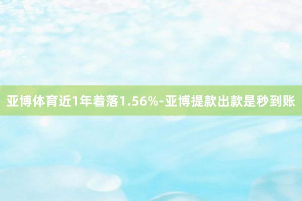 亚博体育近1年着落1.56%-亚博提款出款是秒到账