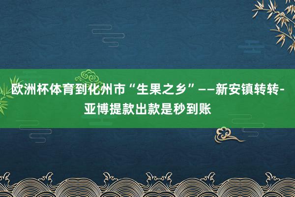 欧洲杯体育到化州市“生果之乡”——新安镇转转-亚博提款出款是秒到账